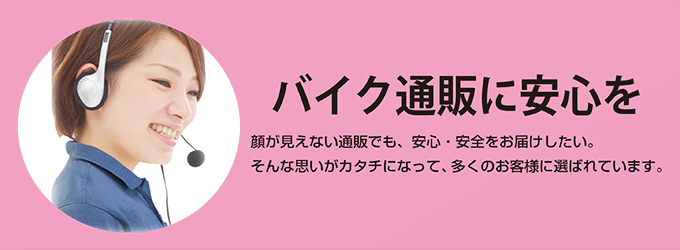 バイク通販で安心をお届けします。顔が見えないバイクの通販でも安心・安全をお届けしたい。
そんな思いがカタチになって、多くのお客様に選ばれています