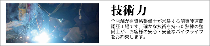 技術力　全店舗が有資格整備士が常駐する関東陸運局認証工場です。確かな技術を持った熟練の整備士が、
お客様の安心・安全なバイクライフをお約束します