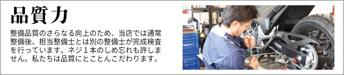 品質力　整備品質のさらなる向上のため、当店では通常整備後、担当整備士とは別の整備士が完成検査を行っています。
ネジ1本のしめ忘れも許しません。私たちは品質にとことんこだわります