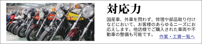 対応力　国産車、外車を問わず、修理や部品取り付けなどにおいて、お客様のあらゆるニーズにお応えします。
他店様でご購入された車両や不動車の整備も可能です