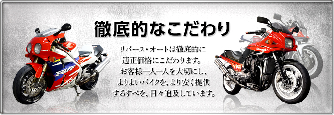 徹底的なこだわり リバース・オートは徹底的に適正価格にこだわります。お客様一人一人を大切にし、よりよりバイクを、より安く提供するすべを、日々追求しています。